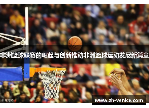 非洲篮球联赛的崛起与创新推动非洲篮球运动发展新篇章